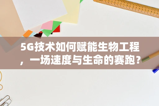 5G技术如何赋能生物工程，一场速度与生命的赛跑？