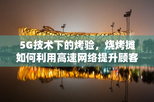 5G技术下的烤验，烧烤摊如何利用高速网络提升顾客体验？