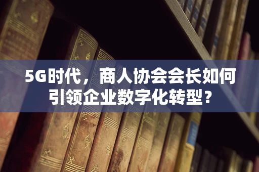 5G时代，商人协会会长如何引领企业数字化转型？