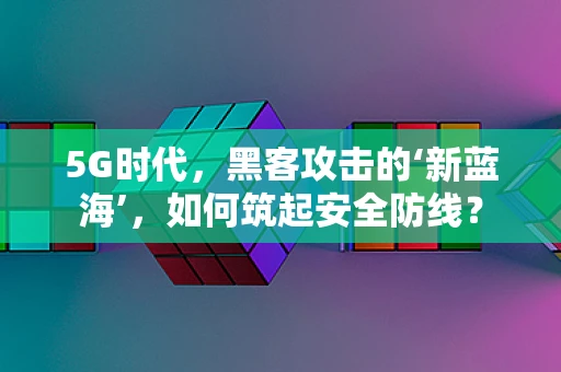 5G时代，黑客攻击的‘新蓝海’，如何筑起安全防线？