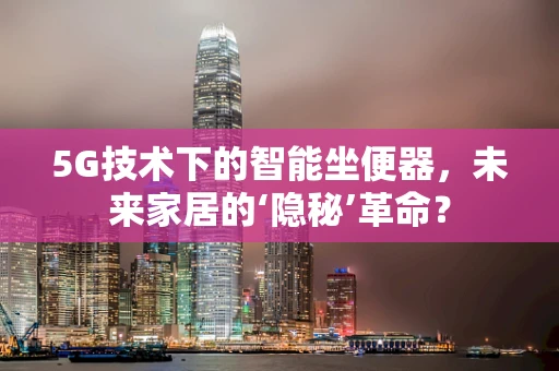 5G技术下的智能坐便器，未来家居的‘隐秘’革命？