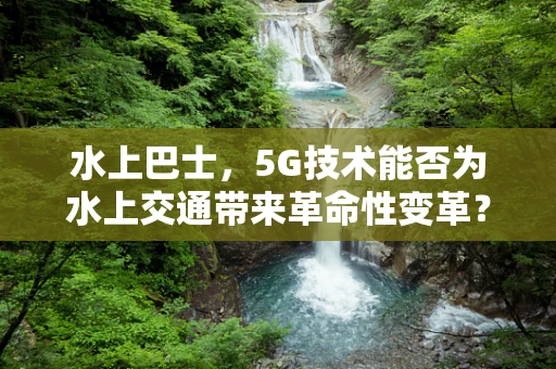 水上巴士，5G技术能否为水上交通带来革命性变革？