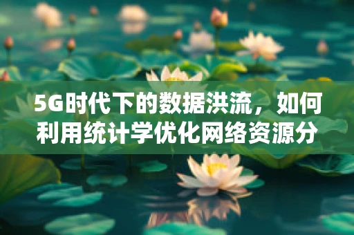 5G时代下的数据洪流，如何利用统计学优化网络资源分配？