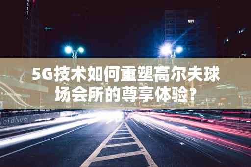 5G技术如何重塑高尔夫球场会所的尊享体验？