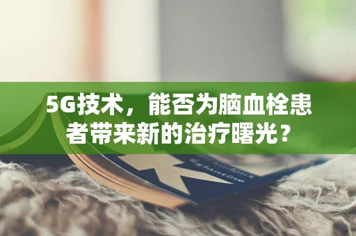 5G技术，能否为脑血栓患者带来新的治疗曙光？