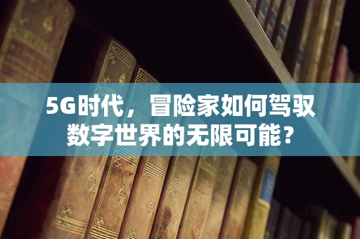 5G时代，冒险家如何驾驭数字世界的无限可能？