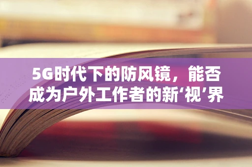 5G时代下的防风镜，能否成为户外工作者的新‘视’界守护者？