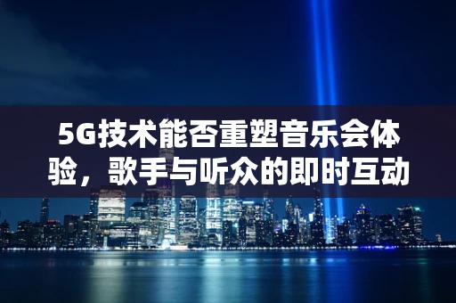 5G技术能否重塑音乐会体验，歌手与听众的即时互动新纪元？