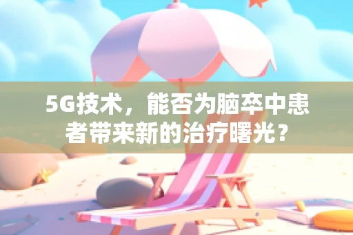 5G技术，能否为脑卒中患者带来新的治疗曙光？