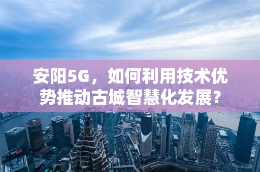 安阳5G，如何利用技术优势推动古城智慧化发展？