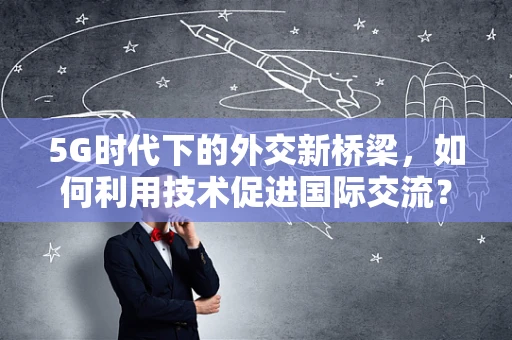 5G时代下的外交新桥梁，如何利用技术促进国际交流？