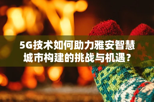 5G技术如何助力雅安智慧城市构建的挑战与机遇？