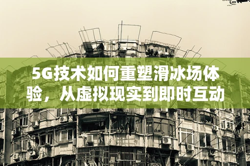 5G技术如何重塑滑冰场体验，从虚拟现实到即时互动的飞跃？