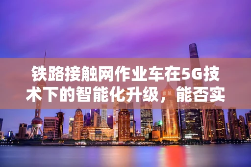 铁路接触网作业车在5G技术下的智能化升级，能否实现更高效、更安全的运维？