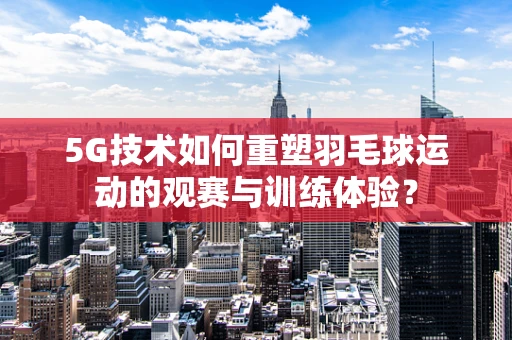 5G技术如何重塑羽毛球运动的观赛与训练体验？