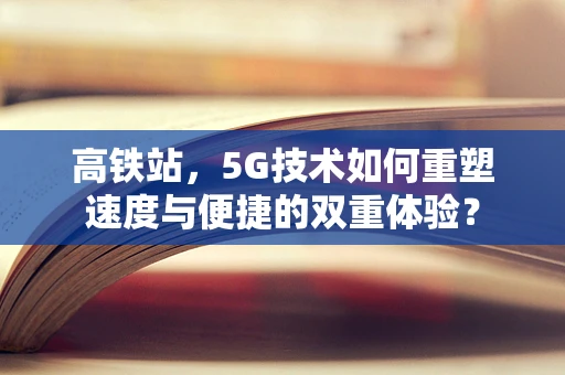 高铁站，5G技术如何重塑速度与便捷的双重体验？