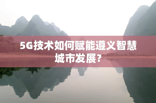 5G技术如何赋能遵义智慧城市发展？