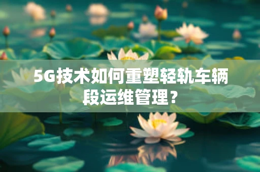 5G技术如何重塑轻轨车辆段运维管理？