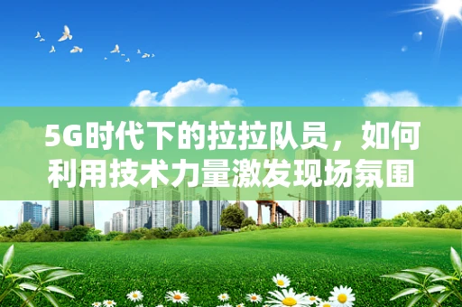5G时代下的拉拉队员，如何利用技术力量激发现场氛围？