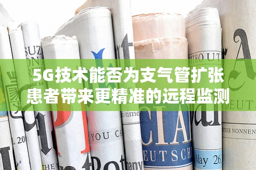 5G技术能否为支气管扩张患者带来更精准的远程监测与治疗？