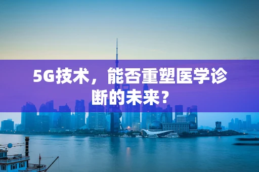 5G技术，能否重塑医学诊断的未来？