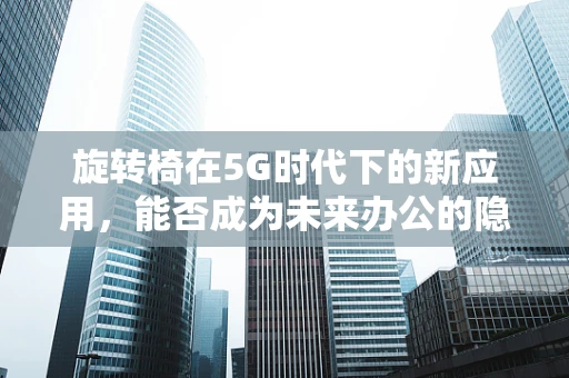 旋转椅在5G时代下的新应用，能否成为未来办公的隐形推手？