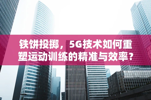 铁饼投掷，5G技术如何重塑运动训练的精准与效率？