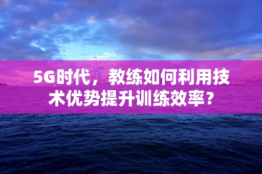 5G时代，教练如何利用技术优势提升训练效率？
