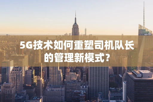 5G技术如何重塑司机队长的管理新模式？