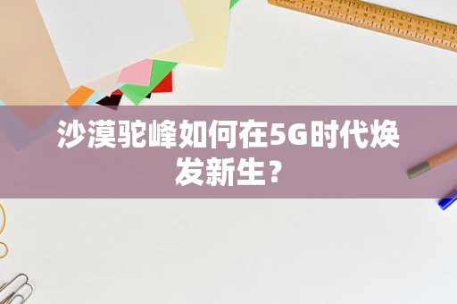 沙漠驼峰如何在5G时代焕发新生？