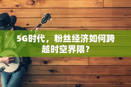 5G时代，粉丝经济如何跨越时空界限？