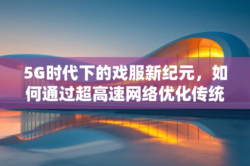 5G时代下的戏服新纪元，如何通过超高速网络优化传统戏曲服饰的数字化体验？
