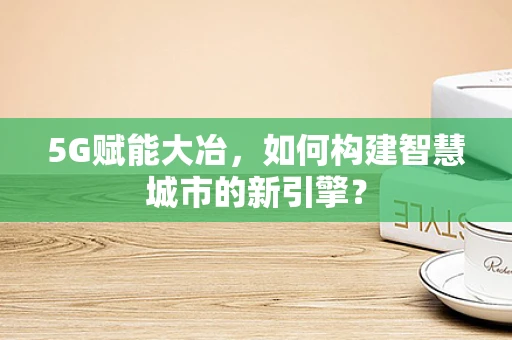5G赋能大冶，如何构建智慧城市的新引擎？