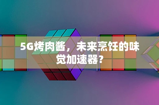5G烤肉酱，未来烹饪的味觉加速器？