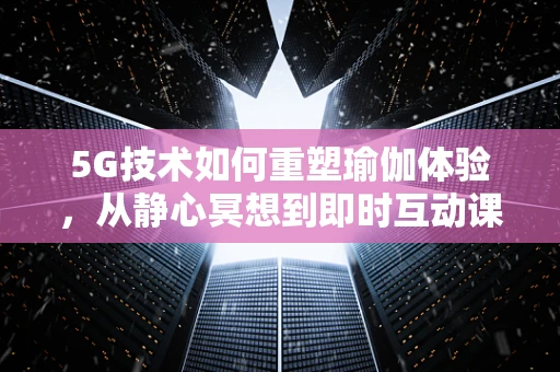 5G技术如何重塑瑜伽体验，从静心冥想到即时互动课堂