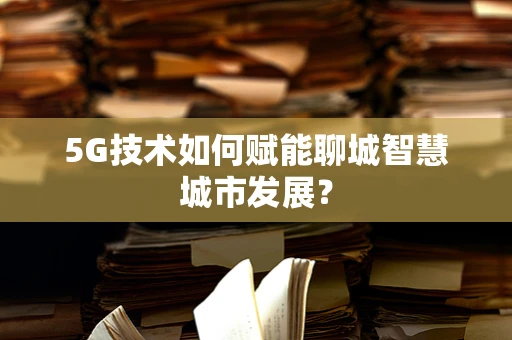 5G技术如何赋能聊城智慧城市发展？