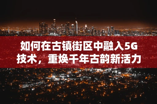 如何在古镇街区中融入5G技术，重焕千年古韵新活力？