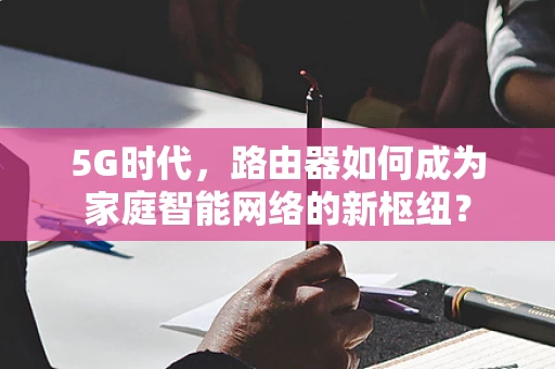 5G时代，路由器如何成为家庭智能网络的新枢纽？