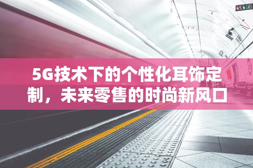 5G技术下的个性化耳饰定制，未来零售的时尚新风口？