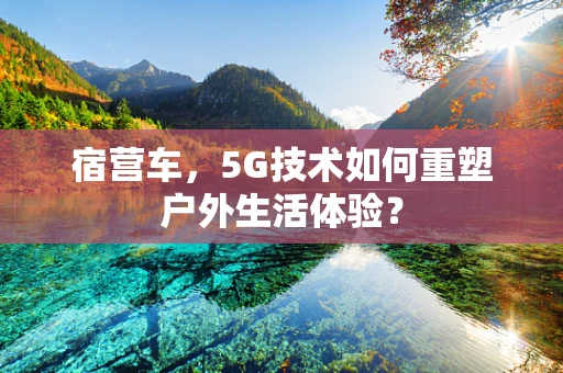 宿营车，5G技术如何重塑户外生活体验？