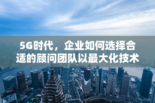 5G时代，企业如何选择合适的顾问团队以最大化技术效益？