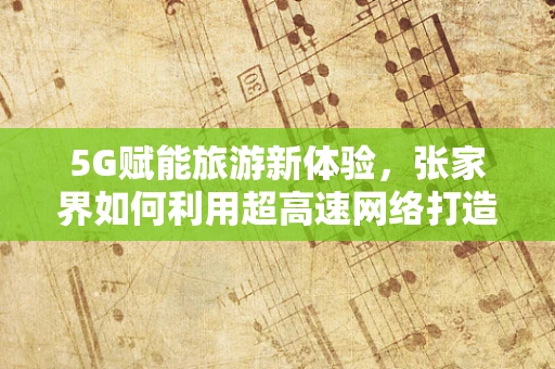 5G赋能旅游新体验，张家界如何利用超高速网络打造智慧景区？
