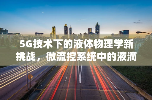 5G技术下的液体物理学新挑战，微流控系统中的液滴操控与传输优化