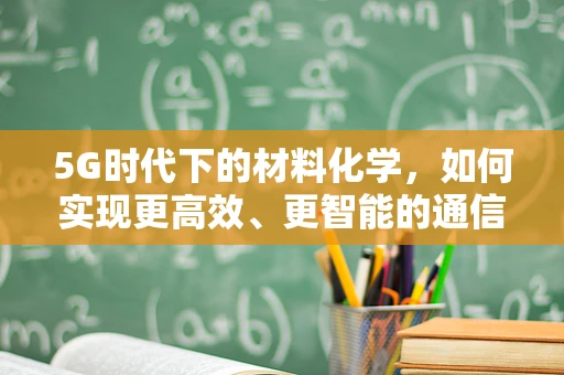 5G时代下的材料化学，如何实现更高效、更智能的通信材料？