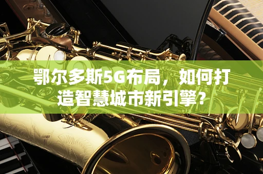 鄂尔多斯5G布局，如何打造智慧城市新引擎？