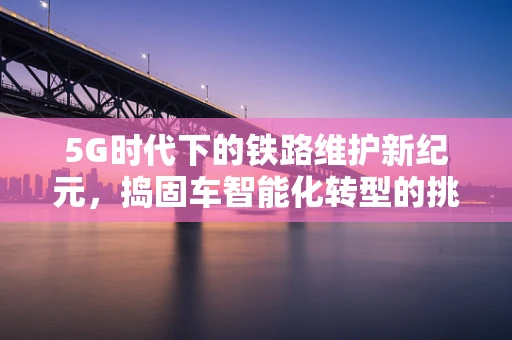 5G时代下的铁路维护新纪元，捣固车智能化转型的挑战与机遇