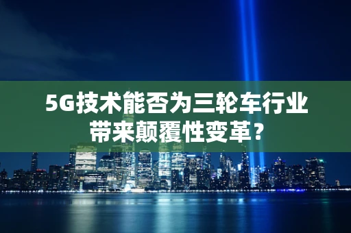 5G技术能否为三轮车行业带来颠覆性变革？