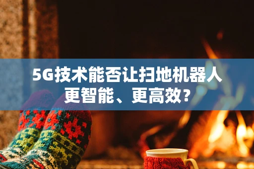 5G技术能否让扫地机器人更智能、更高效？