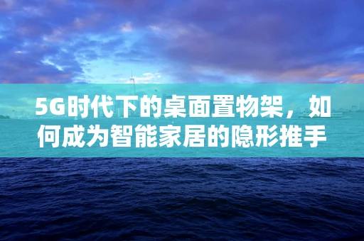 5G时代下的桌面置物架，如何成为智能家居的隐形推手？