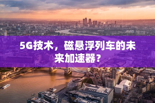 5G技术，磁悬浮列车的未来加速器？
